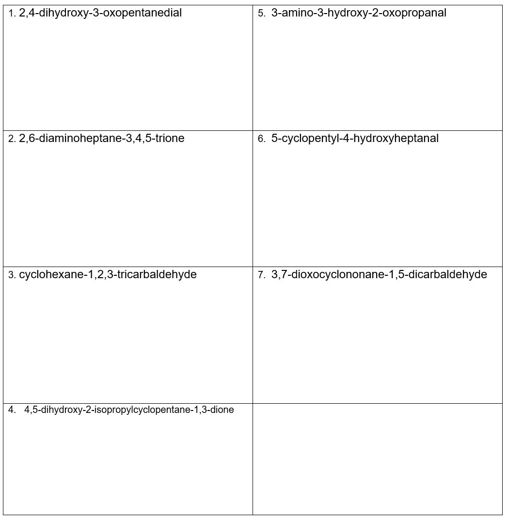 1. 2,4-dihydroxy-3-oxopentanedial
2.2,6-diaminoheptane-3,4,5-trione
3. cyclohexane-1,2,3-tricarbaldehyde
4. 4,5-dihydroxy-2-isopropylcyclopentane-1,3-dione
5. 3-amino-3-hydroxy-2-oxopropanal
6. 5-cyclopentyl-4-hydroxyheptanal
7. 3,7-dioxocyclononane-1,5-dicarbaldehyde