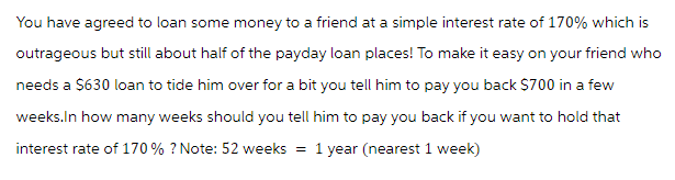 You have agreed to loan some money to a friend at a simple interest rate of 170% which is
outrageous but still about half of the payday loan places! To make it easy on your friend who
needs a $630 loan to tide him over for a bit you tell him to pay you back $700 in a few
weeks.In how many weeks should you tell him to pay you back if you want to hold that
interest rate of 170% ? Note: 52 weeks = 1 year (nearest 1 week)