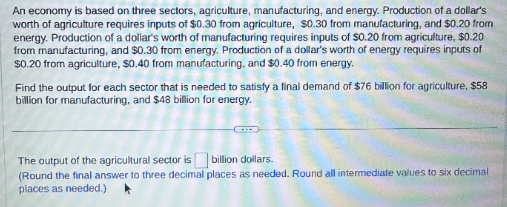 An economy is based on three sectors, agriculture, manufacturing, and energy. Production of a dollar's
worth of agriculture requires inputs of $0.30 from agriculture, $0.30 from manufacturing, and $0.20 from
energy. Production of a dollar's worth of manufacturing requires inputs of $0.20 from agriculture, $0.20
from manufacturing, and $0.30 from energy. Production of a dollar's worth of energy requires inputs of
$0.20 from agriculture, $0.40 from manufacturing, and $0.40 from energy.
Find the output for each sector that is needed to satisfy a final demand of $76 billion for agriculture, $58
billion for manufacturing, and $48 billion for energy.
The output of the agricultural sector is billion dollars.
(Round the final answer to three decimal places as needed. Round all intermediate values to six decimal
places as needed.)