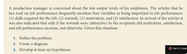 A production manager is concerned about the low output levels of his employees. The articles that he
has read on job performance frequently mention four variables as being important to job performance:
(1) skills required for the job, (2) rewards, (3) motivation, and (4) satisfaction. In several of the articles it
was also indicated that only if the rewards were (attractive) to the recipients did motivation, satisfaction,
and job performance increase, not otherwise. Given this situation:
1. Define the problem.
2. Create a diagram.
3. Develop at least six hypotheses.
Part 4: Chapt
