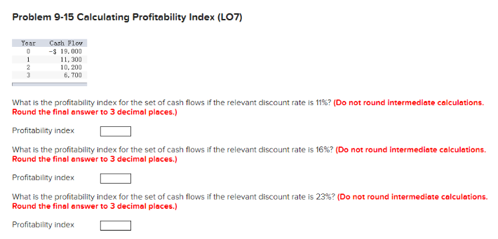 Problem 9-15 Calculating Profitability Index (LO7)
Year Cash Flov
0
-$ 19,000
1
2
3
11, 300
10, 200
6.700
What is the profitability index for the set of cash flows if the relevant discount rate is 11% ? (Do not round intermediate calculations.
Round the final answer to 3 decimal places.)
Profitability index
What is the profitability index for the set of cash flows if the relevant discount rate is 16 % ? (Do not round intermediate calculations.
Round the final answer to 3 decimal places.)
Profitability index
What is the profitability index for the set of cash flows if the relevant discount rate is 23% ? (Do not round intermediate calculations.
Round the final answer to 3 decimal places.)
Profitability index