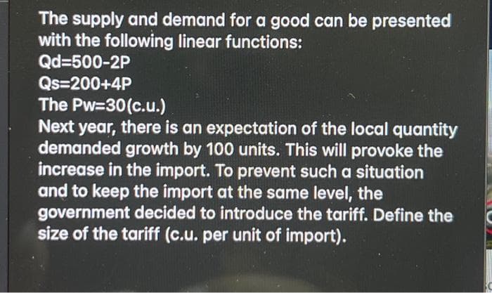 The supply and demand for a good can be presented
with the following linear functions:
Qd=500-2P
Qs=200+4P
The Pw=30(c.u.)
Next year, there is an expectation of the local quantity
demanded growth by 100 units. This will provoke the
increase in the import. To prevent such a situation
and to keep the import at the same level, the
government decided to introduce the tariff. Define the
size of the tariff (c.u. per unit of import).