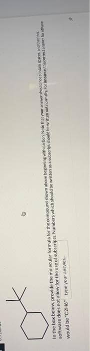 In the box below, provide the molecular formula for the compound shown above beginning with carbon. Note that your answer should not contain spaces, and that this
software does not allow for the use of subscripts. Numbers which should be written as a subscript should be written out normally. For instance, the correct answer for ethane
would be "C2H6" type your answer.....