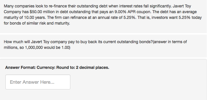 Many companies look to re-finance their outstanding debt when interest rates fall significantly. Javert Toy
Company has $50.00 million in debt outstanding that pays an 9.00% APR coupon. The debt has an average
maturity of 10.00 years. The firm can refinance at an annual rate of 5.25%. That is, investors want 5.25% today
for bonds of similar risk and maturity.
How much will Javert Toy company pay to buy back its current outstanding bonds? (answer in terms of
millions, so 1,000,000 would be 1.00)
Answer Format: Currency: Round to: 2 decimal places.
Enter Answer Here...