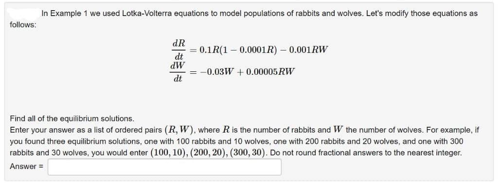 follows:
In Example 1 we used Lotka-Volterra equations to model populations of rabbits and wolves. Let's modify those equations as
dR
dt
dW
dt
= 0.1R(1 0.0001R) - 0.001 RW
= -0.03W + 0.00005 RW
Find all of the equilibrium solutions.
Enter your answer as a list of ordered pairs (R, W), where R is the number of rabbits and W the number of wolves. For example, if
you found three equilibrium solutions, one with 100 rabbits and 10 wolves, one with 200 rabbits and 20 wolves, and one with 300
rabbits and 30 wolves, you would enter (100, 10), (200, 20), (300, 30). Do not round fractional answers to the nearest integer.
Answer=