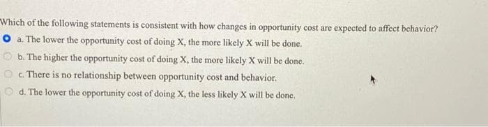 Which of the following statements is consistent with how changes in opportunity cost are expected to affect behavior?
O a. The lower the opportunity cost of doing X, the more likely X will be done.
b. The higher the opportunity cost of doing X, the more likely X will be done.
O c. There is no relationship between opportunity cost and behavior.
d. The lower the opportunity cost of doing X, the less likely X will be done.