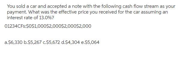 You sold a car and accepted a note with the following cash flow stream as your
payment. What was the effective price you received for the car assuming an
interest rate of 13.0%?
01234CFs:$0$1,000$2,000$2,000$2,000
a.$6,330 b.$5,267 c.$5,672 d.$4,304 e.$5,064