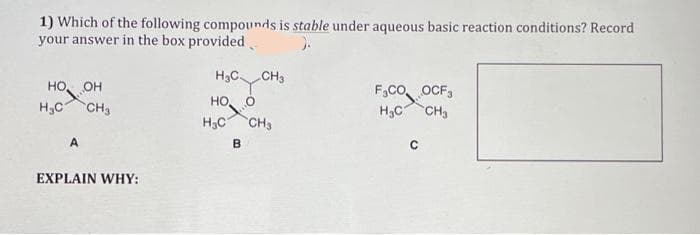 1) Which of the following compounds is stable under aqueous basic reaction conditions? Record
your answer in the box provided
HO,
OH
H₂C CH3
A
EXPLAIN WHY:
H3C CH3
HO,
H₂C CH3
0
B
F₂CO OCF3
H₂C CH3
с