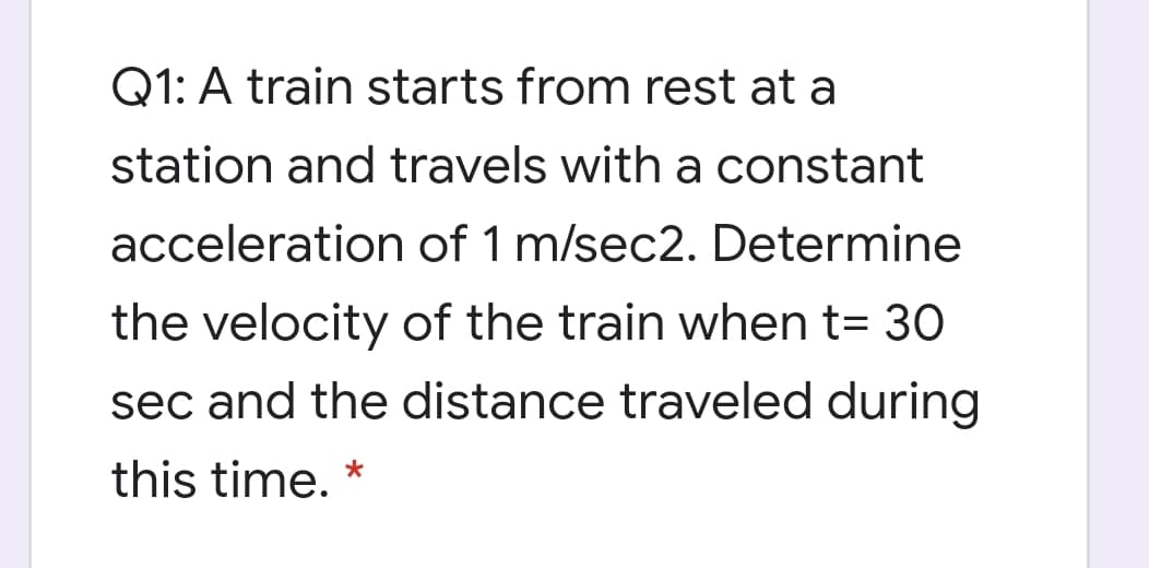 Q1: A train starts from rest at a
station and travels with a constant
acceleration of 1 m/sec2. Determine
the velocity of the train when t= 30
sec and the distance traveled during
this time. *
