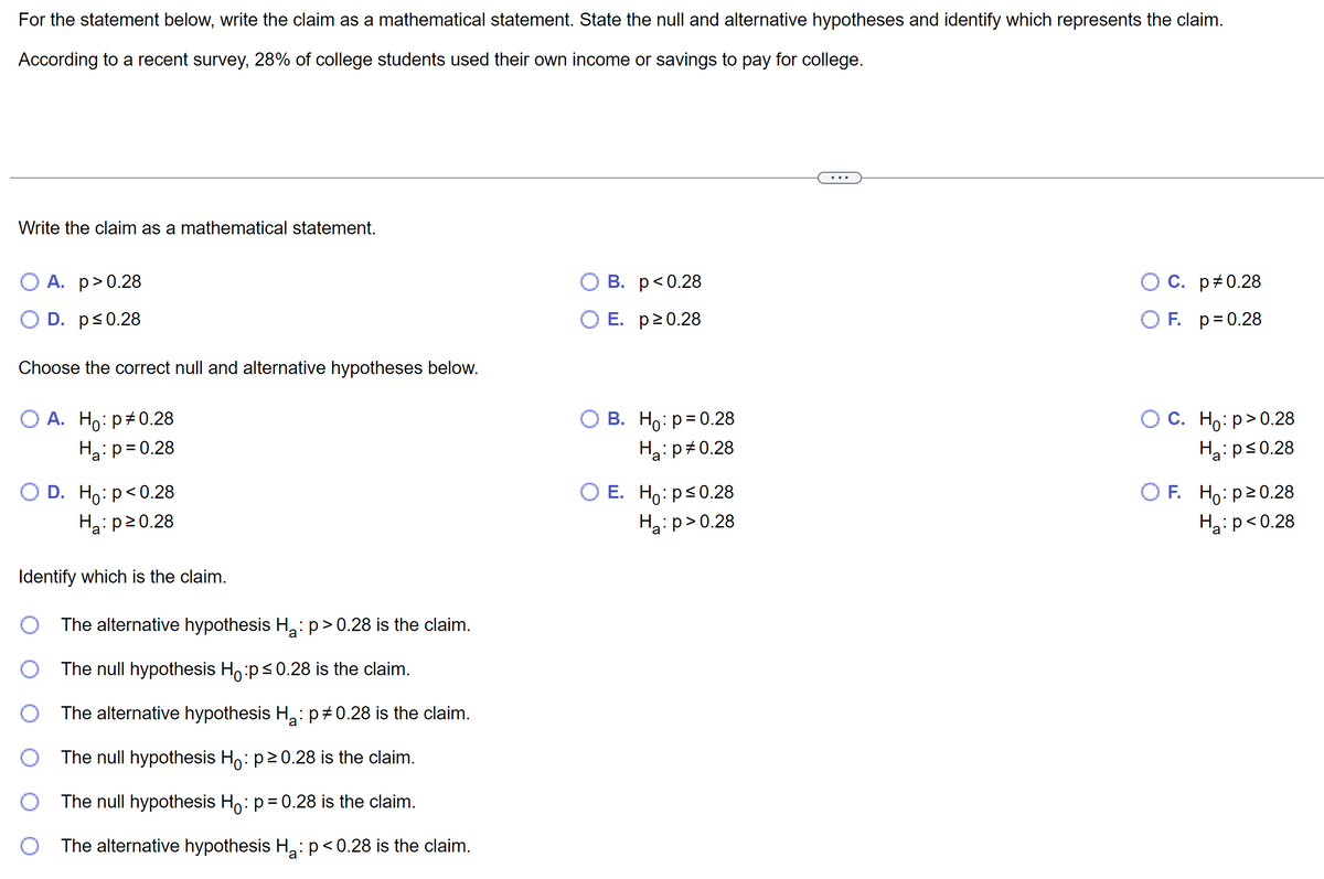 For the statement below, write the claim as a mathematical statement. State the null and alternative hypotheses and identify which represents the claim.
According to a recent survey, 28% of college students used their own income or savings to pay for college.
Write the claim as a mathematical statement.
A. p>0.28
D. p≤0.28
Choose the correct null and alternative hypotheses below.
O A. Ho: p0.28
H₂: p=0.28
D. Ho: p<0.28
H₂: p20.28
Identify which is the claim.
The alternative hypothesis H₂: p > 0.28 is the claim.
The null hypothesis Ho:p ≤0.28 is the claim.
The alternative hypothesis H₂: p‡ 0.28 is the claim.
The null hypothesis Hō: p≥ 0.28 is the claim.
The null hypothesis Hō: p = 0.28 is the claim.
The alternative hypothesis H₂: p<0.28 is the claim.
a
B.
O E.
p<0.28
p≥ 0.28
O B. Ho: p=0.28
H₂: p0.28
a
O E. Ho: p≤0.28
H₂:p>0.28
C. p#0.28
OF. p = 0.28
O C. Ho: p>0.28
H₂: p≤0.28
a
OF. Ho: p≥ 0.28
H₂: p<0.28