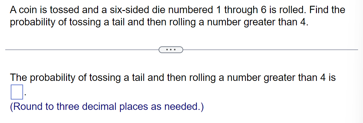 A coin is tossed and a six-sided die numbered 1 through 6 is rolled. Find the
probability of tossing a tail and then rolling a number greater than 4.
The probability of tossing a tail and then rolling a number greater than 4 is
0.
(Round to three decimal places as needed.)