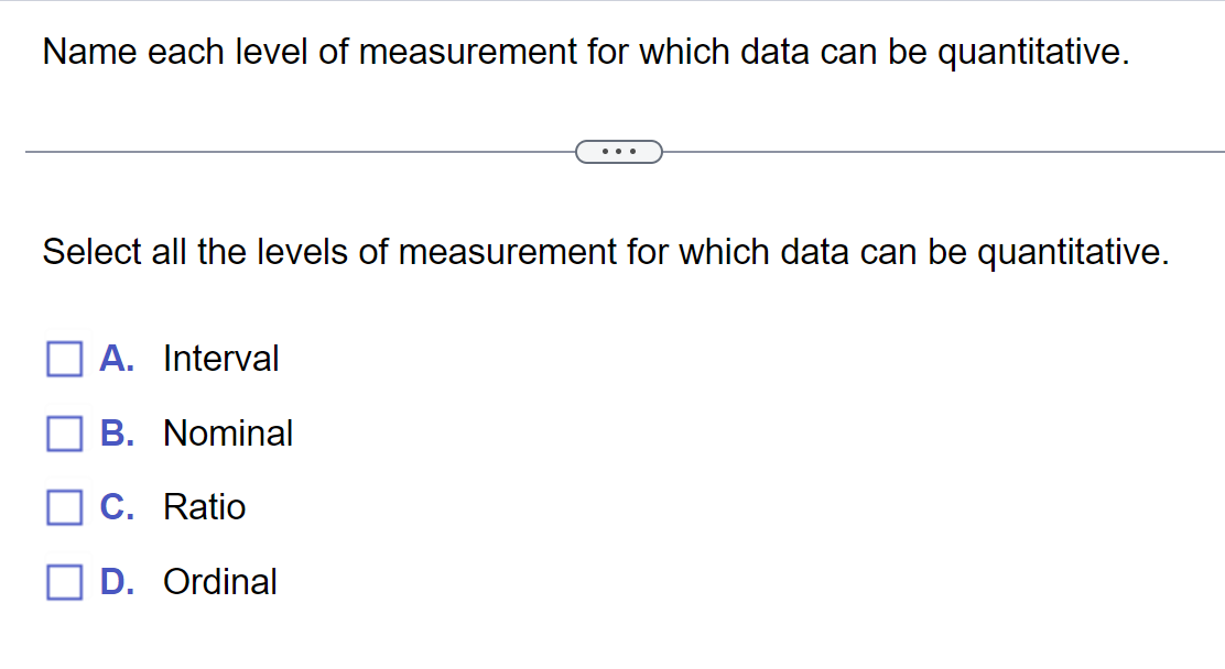 Name each level of measurement for which data can be quantitative.
Select all the levels of measurement for which data can be quantitative.
A. Interval
B. Nominal
C. Ratio
D. Ordinal