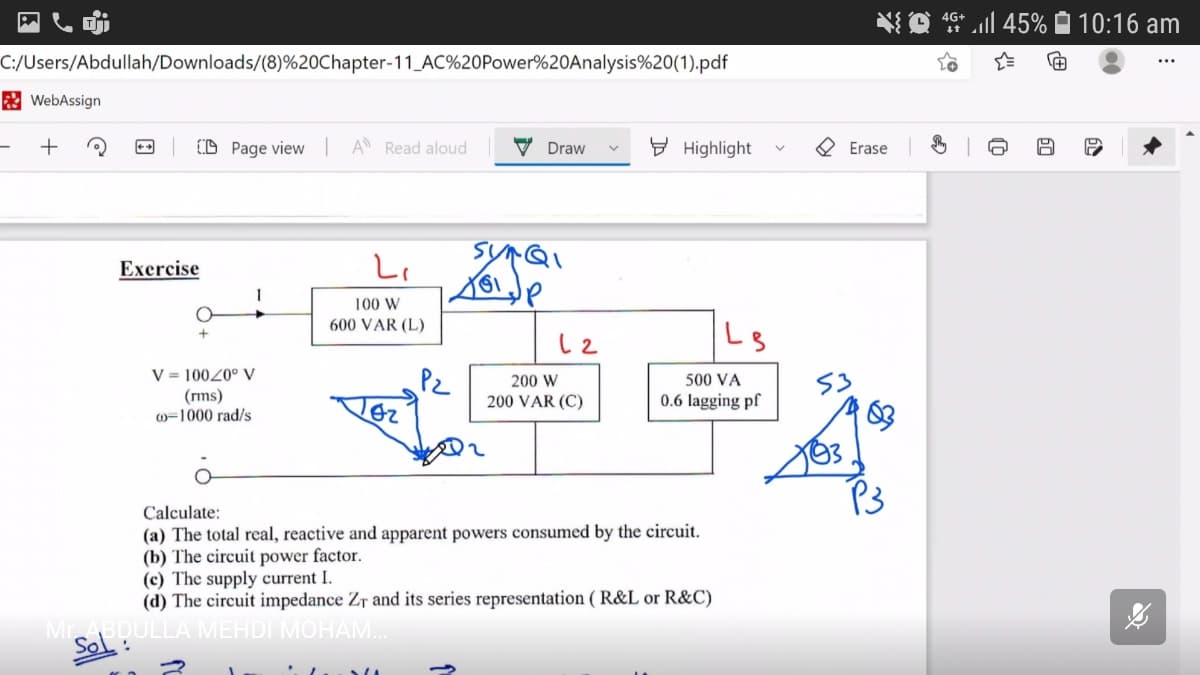 ll 45% 10:16 am
4G+
C:/Users/Abdullah/Downloads/(8)%20Chapter-11_AC%20Power%20Analysis%20(1).pdf
...
E WebAssign
+
(D Page view | A Read aloud
V Draw
E Highlight
Erase
Excrcise
100 W
600 VAR (L)
V = 10020° V
(rms)
w=1000 rad/s
Pz
200 W
500 VA
200 VAR (C)
0.6 lagging pf
P3
Calculate:
(a) The total real, reactive and apparent powers consumed by the circuit.
(b) The circuit power factor.
(c) The supply current I.
(d) The circuit impedance Zr and its series representation ( R&L or R&C)
MrABDULLA MEHDI MOHAM.
