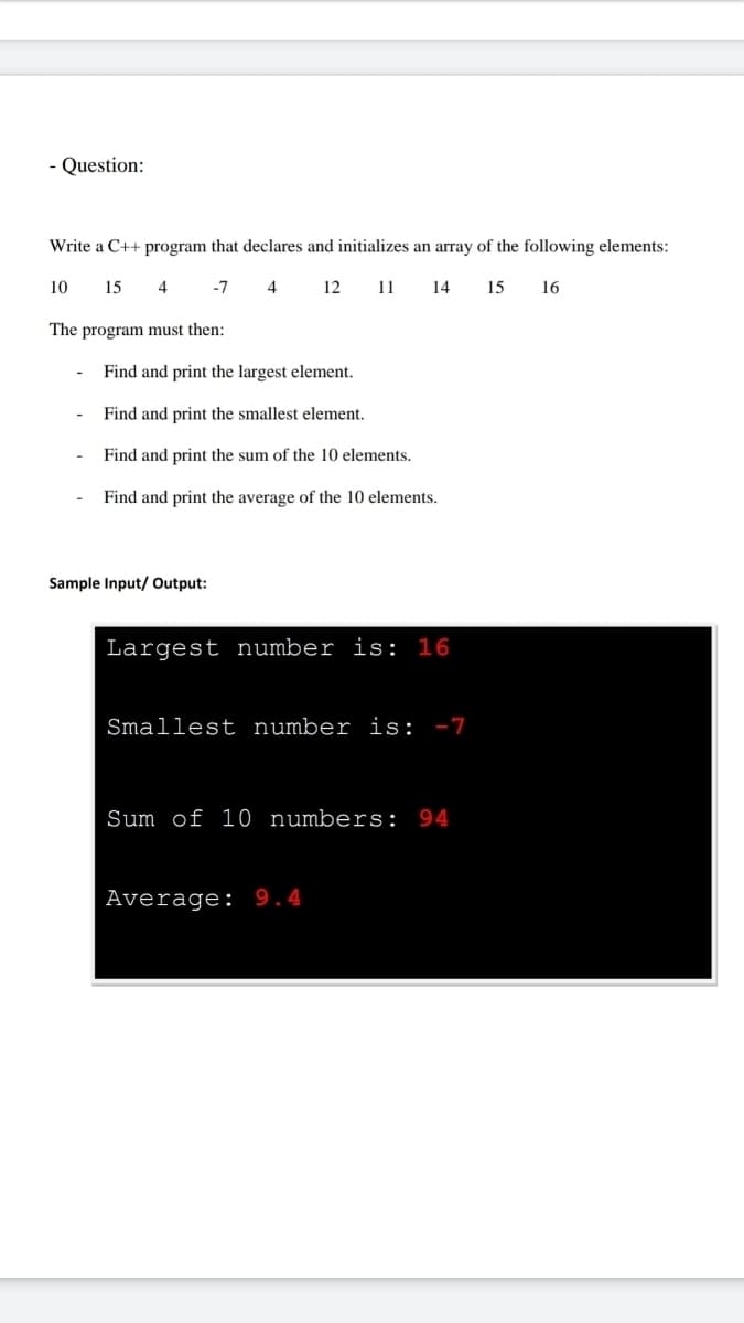 - Question:
Write a C++ program that declares and initializes an array of the following elements:
10
15 4 -7 4
12
11 14 15 16
The program must then:
Find and print the largest element.
Find and print the smallest element.
Find and print the sum of the 10 elements.
Find and print the average of the 10 elements.
Sample Input/ Output:
Largest number is: 16
Smallest number is: -7
Sum of 10 numbers: 94
Average: 9.4
