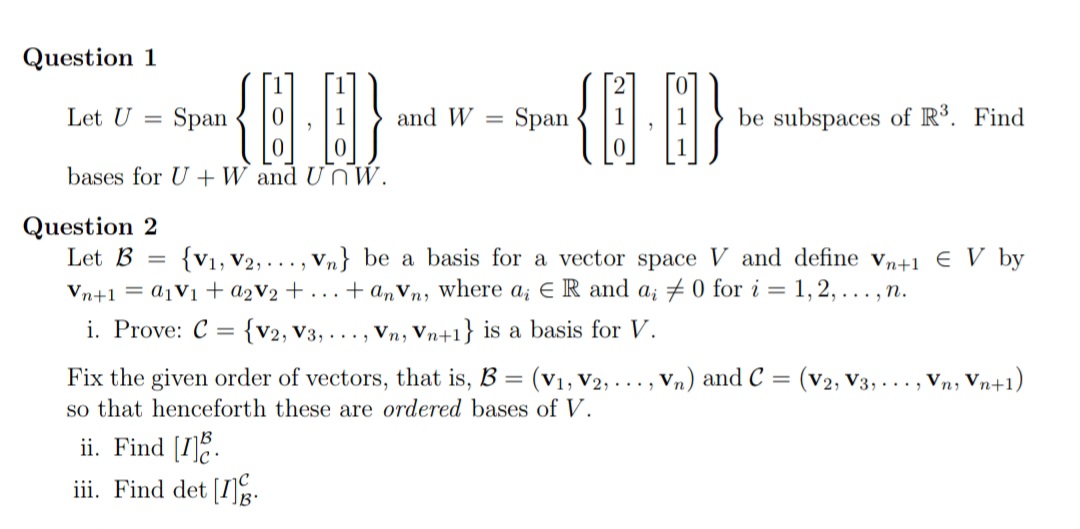 Question 1
Let U
Span
and W =
Span
be subspaces of R³. Find
bases for U +W and Un WW.
Question 2
Let B
{V1, V2, ..., Vn} be a basis for a vector space V and define vn+1 € V by
Vn+1 = A1V1 + a2V2 + . . . + anVn, where a, E R and a; # 0 for i = 1, 2, ... , n.
i. Prove: C = {v2, V3, . . , vn, Vn+1} is a basis for V.
Fix the given order of vectors, that is, B = (v1, V2, ... , Vn) and C = (v2, V3, . .. , Vn, Vn+1)
so that henceforth these are ordered bases of V.
ii. Find [1].
iii. Find det [I]:
