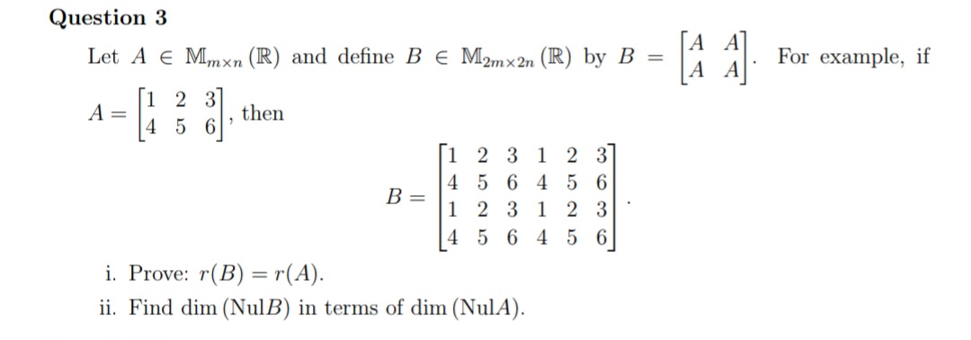 Question 3
Let A e Mmxn (R) and define B e M2mx 2n (IR) by B =
For example, if
А А
1 2 3
A =
4
then
5 6
[1 2 3 1
4 5 6 4 5 6
2 3
В -
1
2 31
2 3
4 5 6 4 5 6
i. Prove: r(B) =r(A).
ii. Find dim (NulB) in terms of dim (NulA).
