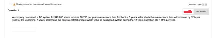 a Moving to another question will save this response.
Question 1 of
Question 1
Save Awe
A company purchased a AC system for $49,855 which requires $8,755 per year maintenance fees for the first 5 years, after which the maintenance fees will increase by 12% per
year for the upcoming 7 years. Determine the equivalent total present worth value of purchased system during the 12 years operation ati = 15% per year.
