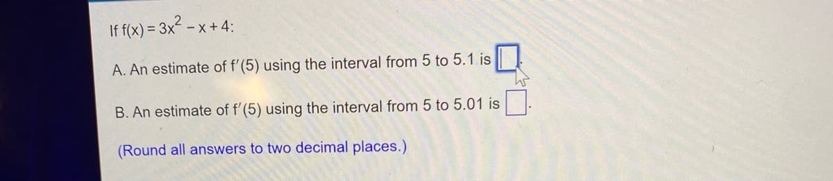 If f(x) = 3x -x+ 4:
A. An estimate of f'(5) using the interval from 5 to 5.1.is
B. An estimate of f'(5) using the interval from 5 to 5.01 is
(Round all answers to two decimal places.)
