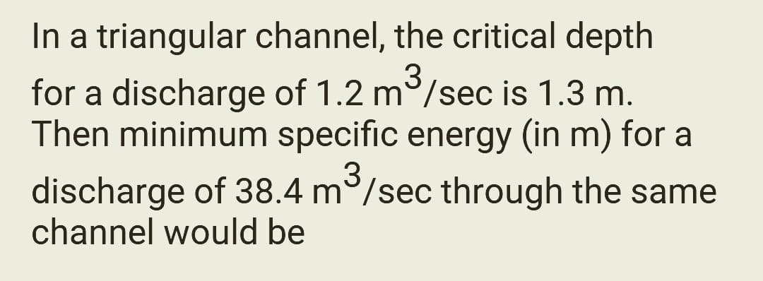 In a triangular channel, the critical depth
for a discharge of 1.2 m³/sec is 1.3 m.
Then minimum specific energy (in m) for a
discharge of 38.4 m³/sec through the same
channel would be