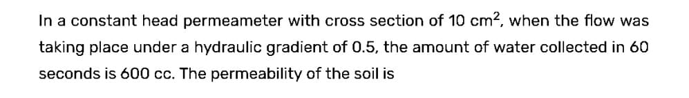 In a constant head permeameter with cross section of 10 cm², when the flow was
taking place under a hydraulic gradient of 0.5, the amount of water collected in 60
seconds is 600 cc. The permeability of the soil is