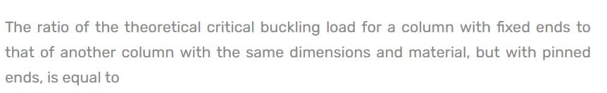 The ratio of the theoretical critical buckling load for a column with fixed ends to
that of another column with the same dimensions and material, but with pinned
ends, is equal to