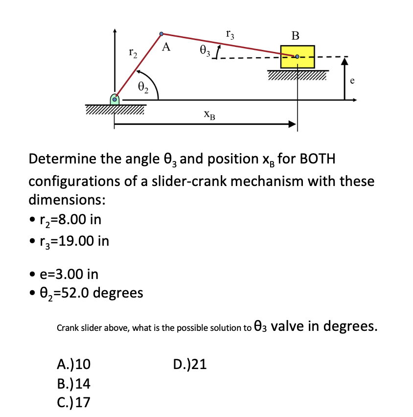 12
0₂
A.) 10
B.) 14
C.) 17
A
031
XB
13
Determine the angle 83 and position x for BOTH
configurations of a slider-crank mechanism with these
dimensions:
• r₂=8.00 in
• r3=19.00 in
B
• e-3.00 in
0₂-52.0 degrees
Crank slider above, what is the possible solution to 03 valve in degrees.
D.)21