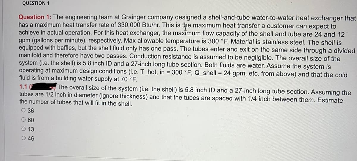 QUESTION 1
Question 1: The engineering team at Grainger company designed a shell-and-tube water-to-water heat exchanger that
has a maximum heat transfer rate of 330,000 Btu/hr. This is the maximum heat transfer a customer can expect to
achieve in actual operation. For this heat exchanger, the maximum flow capacity of the shell and tube are 24 and 12
gpm (gallons per minute), respectively. Max allowable temperature is 300 °F. Material is stainless steel. The shell is
equipped with baffles, but the shell fluid only has one pass. The tubes enter and exit on the same side through a divided
manifold and therefore have two passes. Conduction resistance is assumed to be negligible. The overall size of the
system (i.e. the shell) is 5.8 inch ID and a 27-inch long tube section. Both fluids are water. Assume the system is
operating at maximum design conditions (i.e. T_hot, in = 300 °F; Q_shell = 24 gpm, etc. from above) and that the cold
fluid is from a building water supply at 70 °F.
1.1 (
The overall size of the system (i.e. the shell) is 5.8 inch ID and a 27-inch long tube section. Assuming the
tubes are 1/2 inch in diameter (ignore thickness) and that the tubes are spaced with 1/4 inch between them. Estimate
the number of tubes that will fit in the shell.
O 36
O 60
13
O 46