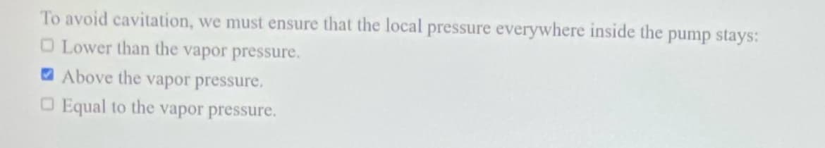 To avoid cavitation, we must ensure that the local pressure everywhere inside the pump stays:
O Lower than the vapor pressure.
Above the vapor pressure,
Equal to the vapor pressure.