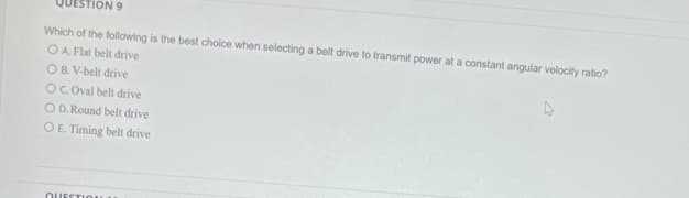 QUESTION 9
Which of the following is the best choice when selecting a belt drive to transmit power at a constant angular velocity ratio?
OA. Flat belt drive
OB. V-belt drive
OC. Oval belt drive
O D. Round belt drive
O E. Timing belt drive
QUESTION
4