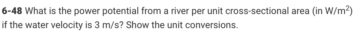 6-48 What is the power potential from a river per unit cross-sectional area (in W/m²)
if the water velocity is 3 m/s? Show the unit conversions.