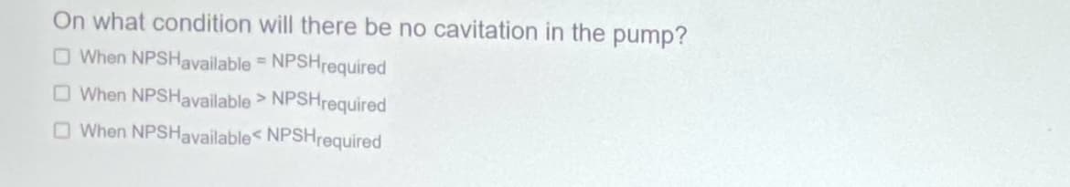 On what condition will there be no cavitation in the pump?
When NPSHavailable = NPSH required
When NPSHavailable > NPSHrequired
When NPSHavailable< NPSHrequired