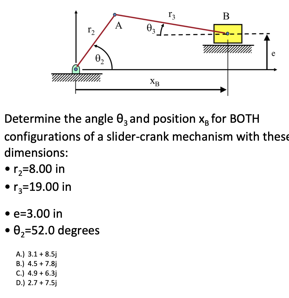 configurations
dimensions:
• r₂-8.00 in
• r₂=19.00 in
0₂2
A.) 3.1 + 8.5j
B.) 4.5+ 7.8j
• e=3.00 in
0, 52.0 degrees
C.) 4.9 + 6.3j
D.) 2.7 + 7.5j
A
031
Determine the angle 03 and position x for BOTH
XB
13
B
of a slider-crank mechanism with these