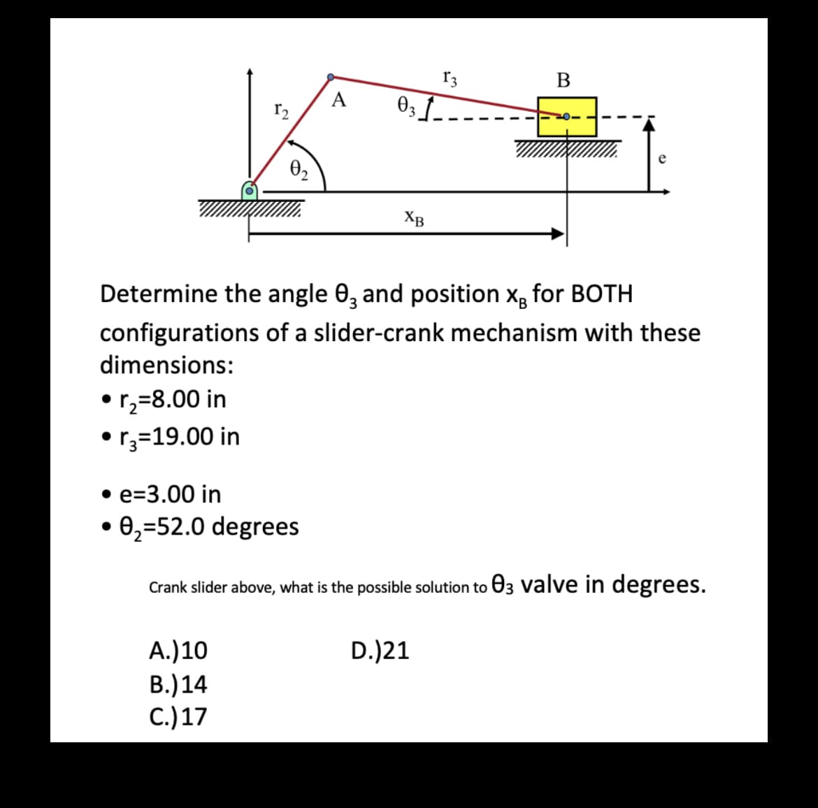 • r₂=8.00 in
●
• r3=19.00 in
0₂
A.) 10
B.) 14
C.) 17
031-
XB
13
Determine the angle 03 and position XB for BOTH
configurations of a slider-crank mechanism with these
dimensions:
B
D.)21
e
• e-3.00 in
• 0₂-52.0 degrees
Crank slider above, what is the possible solution to 03 valve in degrees.