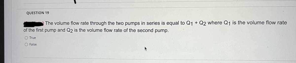 QUESTION 19
The volume flow rate through the two pumps in series is equal to Q1 + Q2 where Q1 is the volume flow rate
of the first pump and Q2 is the volume flow rate of the second pump.
O True
O False