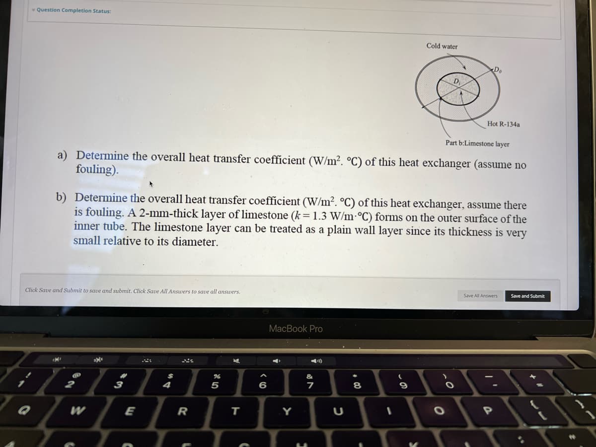 Question Completion Status:
Q
Click Save and Submit to save and submit. Click Save All Answers to save all answers.
MI
Part b:Limestone layer
a) Determine the overall heat transfer coefficient (W/m². °C) of this heat exchanger (assume no
fouling).
@
b) Determine the overall heat transfer coefficient (W/m². °C) of this heat exchanger, assume there
is fouling. A 2-mm-thick layer of limestone (k = 1.3 W/m °C) forms on the outer surface of the
inner tube. The limestone layer can be treated as a plain wall layer since its thickness is very
small relative to its diameter.
2
3
E
$
4
R
%
5
zd
T
^
6
MacBook Pro
Y
&
7
C
+00
8
1
(
Cold water
-S
9
D
.0
O
O
Do
Hot R-134a
Save All Answers
P
Save and Submit
4