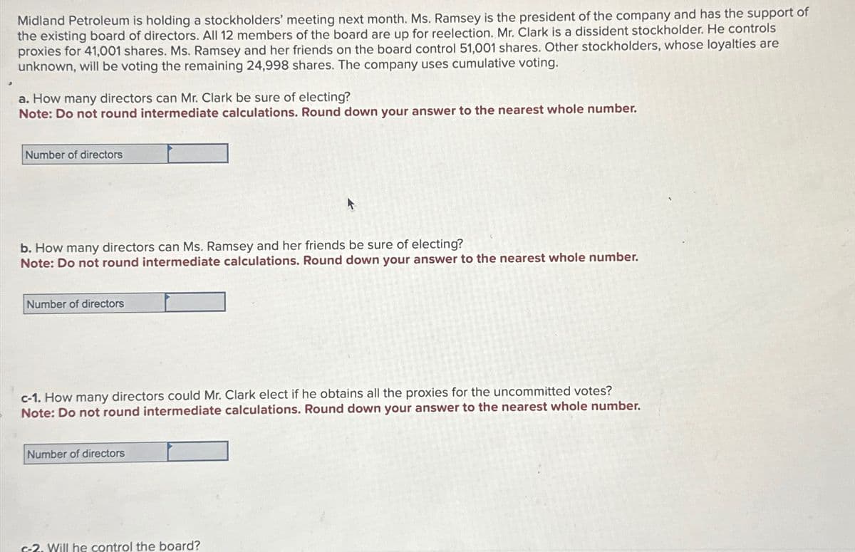 Midland Petroleum is holding a stockholders' meeting next month. Ms. Ramsey is the president of the company and has the support of
the existing board of directors. All 12 members of the board are up for reelection. Mr. Clark is a dissident stockholder. He controls
proxies for 41,001 shares. Ms. Ramsey and her friends on the board control 51,001 shares. Other stockholders, whose loyalties are
unknown, will be voting the remaining 24,998 shares. The company uses cumulative voting.
a. How many directors can Mr. Clark be sure of electing?
Note: Do not round intermediate calculations. Round down your answer to the nearest whole number.
Number of directors
b. How many directors can Ms. Ramsey and her friends be sure of electing?
Note: Do not round intermediate calculations. Round down your answer to the nearest whole number.
Number of directors
c-1. How many directors could Mr. Clark elect if he obtains all the proxies for the uncommitted votes?
Note: Do not round intermediate calculations. Round down your answer to the nearest whole number.
Number of directors
c-2. Will he control the board?