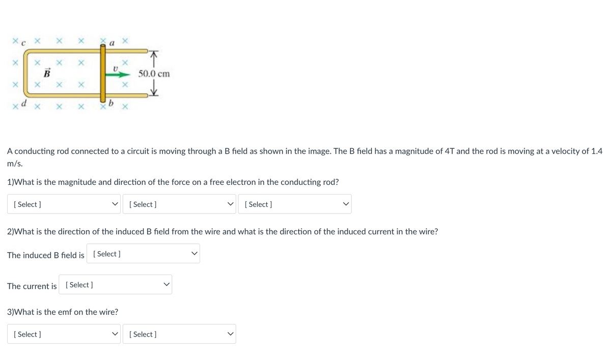 a
50.0 cm
A conducting rod connected to a circuit is moving through a B field as shown in the image. The B field has a magnitude of 4T and the rod is moving at a velocity of 1.4
m/s.
1)What is the magnitude and direction of the force on a free electron in the conducting rod?
[ Select ]
[ Select ]
[ Select ]
2)What is the direction of the induced B field from the wire and what is the direction of the induced current in the wire?
The induced B field is
[ Select ]
The current is [ Select ]
3)What is the emf on the wire?
[ Select ]
[ Select ]
