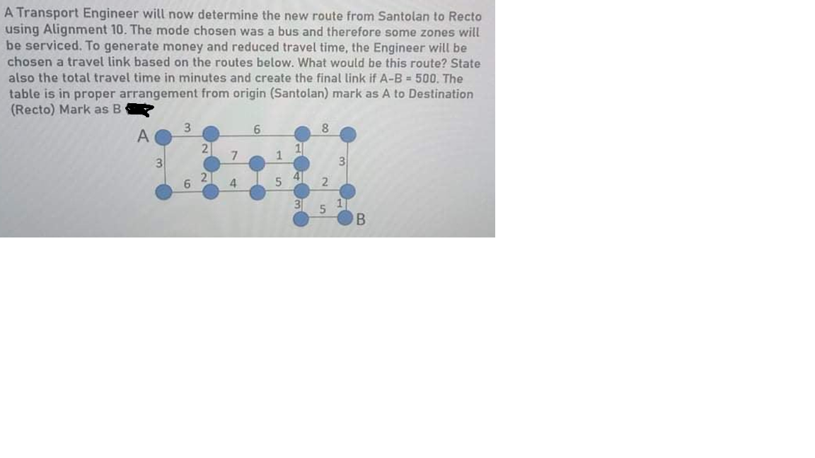 A Transport Engineer will now determine the new route from Santolan to Recto
using Alignment 10. The mode chosen was a bus and therefore some zones will
be serviced. To generate money and reduced travel time, the Engineer will be
chosen a travel link based on the routes below. What would be this route? State
also the total travel time in minutes and create the final link if A-B = 500. The
table is in proper arrangement from origin (Santolan) mark as A to Destination
(Recto) Mark as B
6.
8.
А
2
7
1
3
3
4
4.
5
B.
