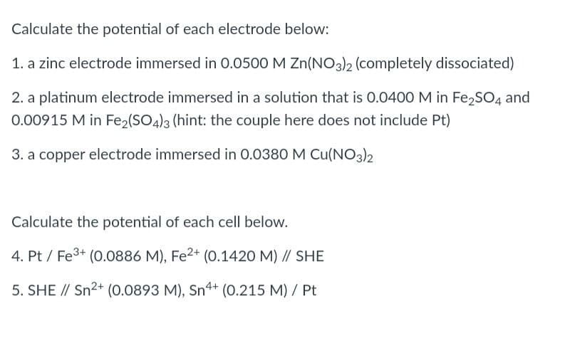 Calculate the potential of each electrode below:
1. a zinc electrode immersed in 0.0500 M Zn(NO3)2 (completely dissociated)
2. a platinum electrode immersed in a solution that is 0.040O M in Fe,SO4 and
0.00915 M in Fe2(SO4)3 (hint: the couple here does not include Pt)
3. a copper electrode immersed in 0.0380 M Cu(NO3)2
Calculate the potential of each cell below.
4. Pt / Fe3+ (0.0886 M), Fe2+ (0.1420 M) // SHE
5. SHE // Sn2+ (0.0893 M), Sn4+ (0.215 M) / Pt
