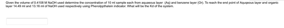 Given the volume of 0.4108 M NAOH used determine the concentration of 10 ml sample each from aquaeous layer (Aq) and benzene layer (Or). To reach the end point of Aquqeous layer and organic
layer 14.49 ml and 13.16 ml of NaOH used respectively using Phenolppthalein indicator. What will be the Kd of the system.
