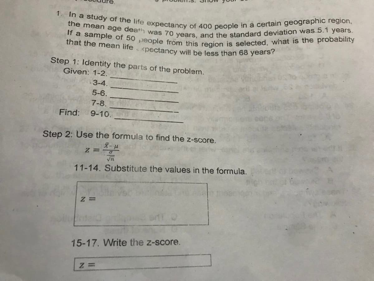 In a study of the life expectancy of 400 people in a certain geographic region,
If a sample of 50 people from this region is selected, what is the probability
the mean age death was 70 years, and the standard deviation was 5.1 years.
that the mean life <pectancy wil! be less than 68 years?
1.
Step 1: Identity the parts of the problem.
Given: 1-2.
3-4.
5-6.
7-8.
Find:
9-10.
Step 2: Use the formula to find the z-score.
Z = -u
In
11-14. Substitute the values in the formula.
15-17. Write the z-score.
