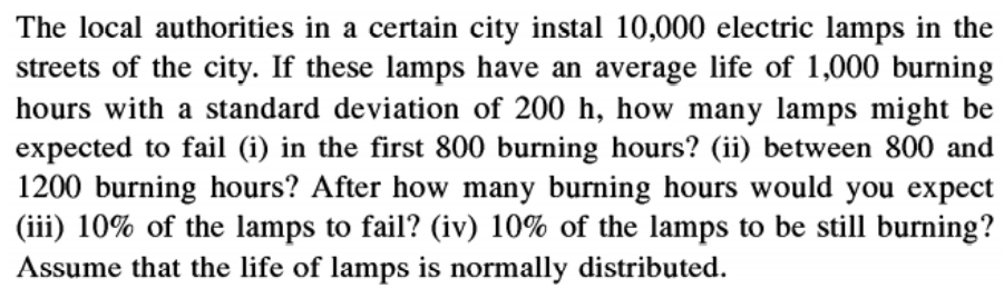 The local authorities in a certain city instal 10,000 electric lamps in the
streets of the city. If these lamps have an average life of 1,000 burning
hours with a standard deviation of 200 h, how many lamps might be
expected to fail (i) in the first 800 burning hours? (ii) between 800 and
1200 burning hours? After how many burning hours would you expect
(iii) 10% of the lamps to fail? (iv) 10% of the lamps to be still burning?
Assume that the life of lamps is normally distributed.
