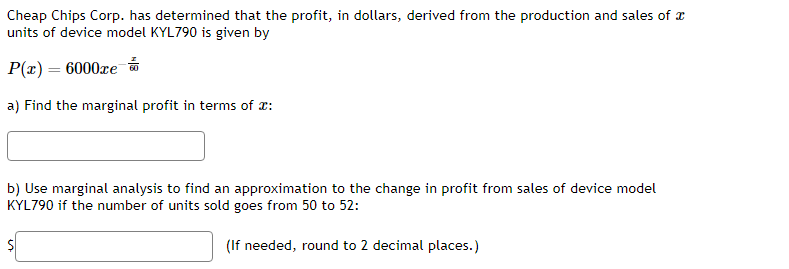 Cheap Chips Corp. has determined that the profit, in dollars, derived from the production and sales of
units of device model KYL790 is given by
P(x) = 6000re
a) Find the marginal profit in terms of :
b) Use marginal analysis to find an approximation to the change in profit from sales of device model
KYL790 if the number of units sold goes from 50 to 52:
(If needed, round to 2 decimal places.)
$