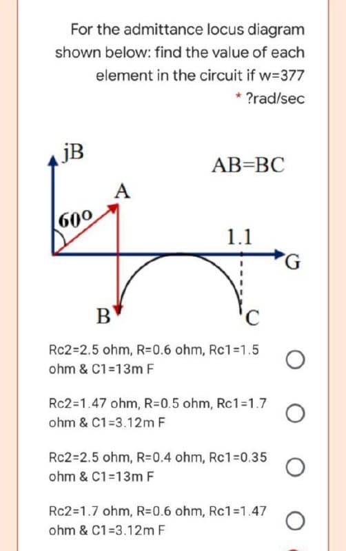 For the admittance locus diagram
shown below: find the value of each
element in the circuit if w=377
* ?rad/sec
jB
AB=BC
A
60°
1.1
B
Rc2=2.5 ohm, R=0.6 ohm, Rc1%=1.5
ohm & C1=13m F
Rc2=1.47 ohm, R=0.5 ohm, Rc1%31.7
ohm & C1=3.12m F
Rc2=2.5 ohm, R=0.4 ohm, Rc1%3D0.35
ohm & C1=13m F
Rc2=1.7 ohm, R=0.6 ohm, Rc1=1.47
ohm & C1=3.12m F
