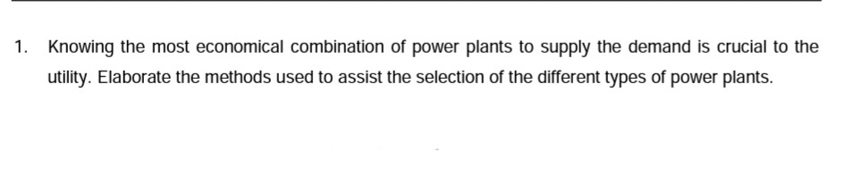 1.
Knowing the most economical combination of power plants to supply the demand is crucial to the
utility. Elaborate the methods used to assist the selection of the different types of power plants.
