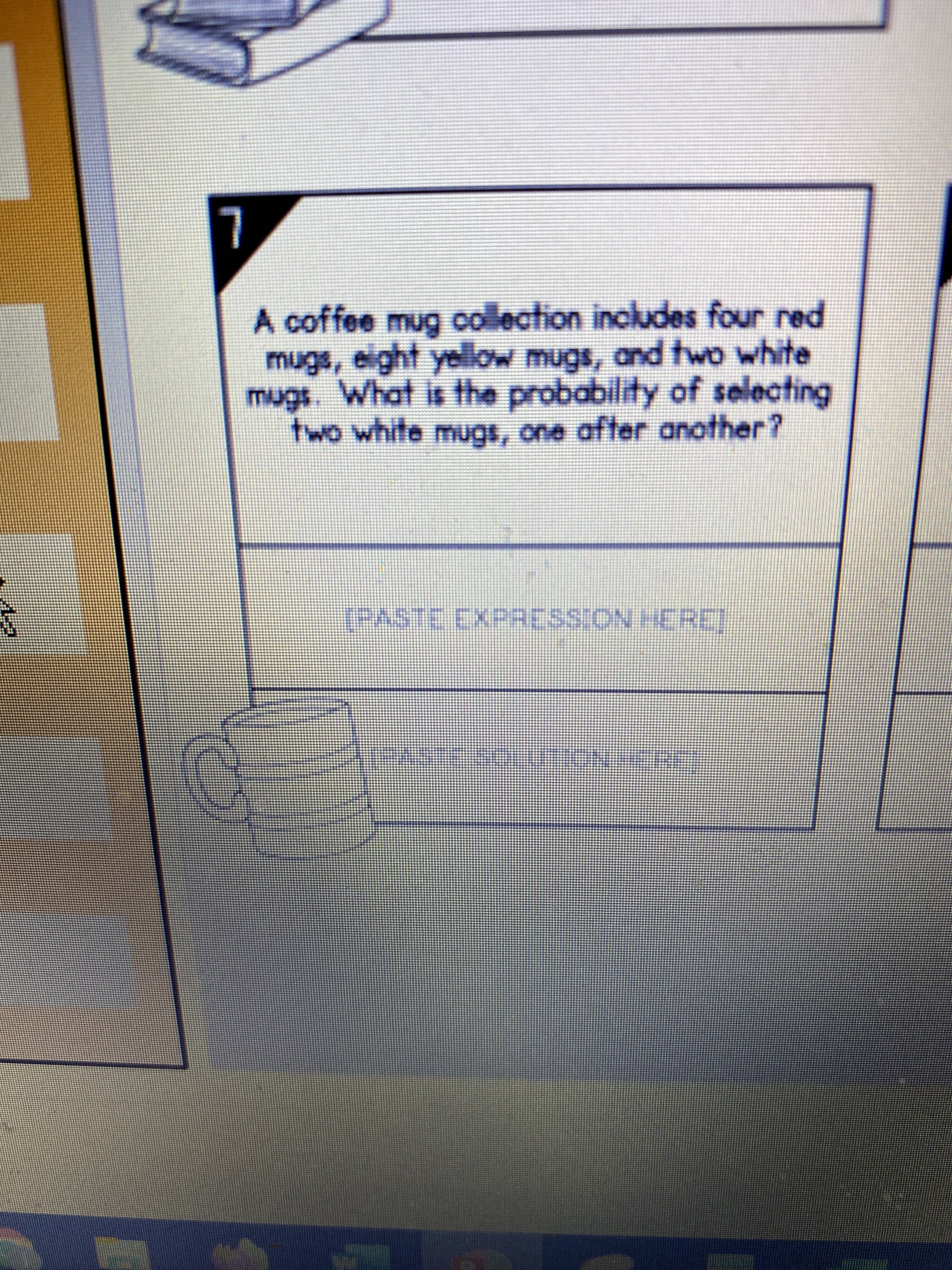 L
A coffee mug oollection includes four red
mugs, eight yellow mugs, and two white
mugs. What is the probability of selecting
two white mugs, one after another?
[PASTE EXPRESSION HEREJ
