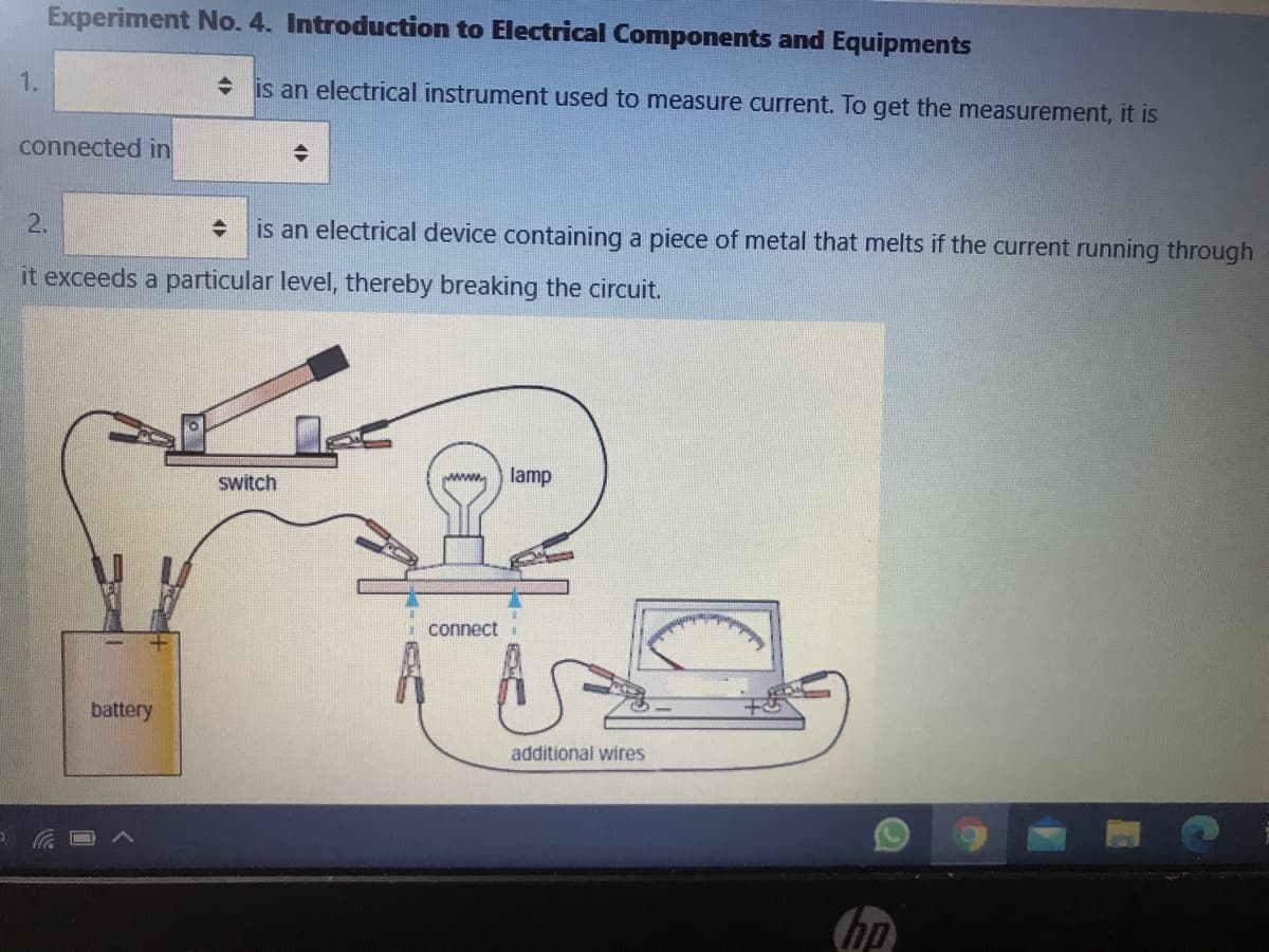 Experiment No. 4. Introduction to Electrical Components and Equipments
1.
is an electrical instrument used to measure current. To get the measurement, it is
connected in
2.
is an electrical device containing a piece of metal that melts if the current running through
it exceeds a particular level, thereby breaking the circuit.
switch
www
lamp
connect
battery
additional wires
hp
