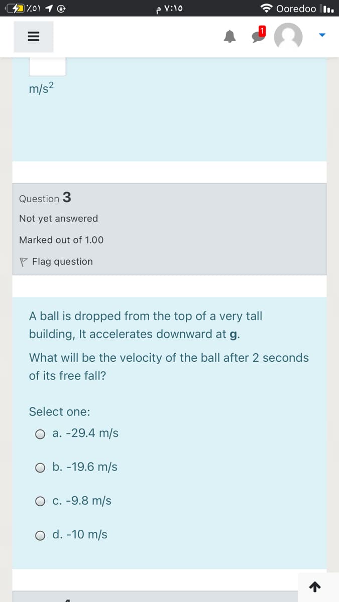 p V:10
Ooredoo I.
m/s?
Question 3
Not yet answered
Marked out of 1.00
P Flag question
A ball is dropped from the top of a very tall
building, It accelerates downward at g.
What will be the velocity of the ball after 2 seconds
of its free fall?
Select one:
О а. -29.4 m/s
O b. -19.6 m/s
О с. -9.8 m/s
O d. -10 m/s
