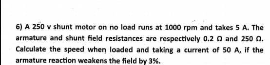 6) A 250 v shunt motor on no load runs at 1000 rpm and takes 5 A. The
armature and shunt field resistances are respectively 0.2 n and 250 n.
Calculate the speed when loaded and taking a current of 50 A, if the
armature reaction weakens the field by 3%.
