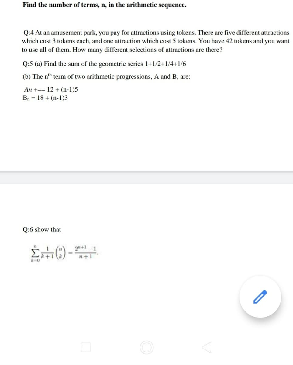 Find the number of terms, n, in the arithmetic sequence.
Q:4 At an amusement park, you pay for attractions using tokens. There are five different attractions
which cost 3 tokens each, and one attraction which cost 5 tokens. You have 42 tokens and you want
to use all of them. How many different selections of attractions are there?
Q:5 (a) Find the sum of the geometric series 1+1/2+1/4+1/6
(b) The nth term of two arithmetic progressions, A and B, are:
An +== 12 + (n-1)5
Bn = 18 + (n-1)3
Q:6 show that
1
2n+1 -1
k+1
%3D
n+1
